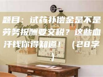 高平题目：试药补偿金是不是劳务报酬要交税？这些血汗钱你得知道！（28字）