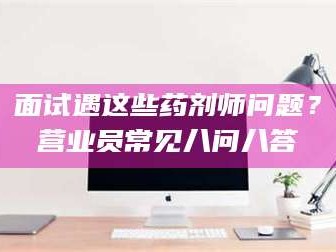 高平面试遇这些药剂师问题？营业员常见八问八答