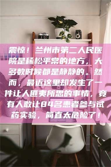 高平震惊！兰州市第二人民医院是稀松平常的地方，大多数时候都是静静的。然而，最近这里却发生了一件让人匪夷所思的事情，竟有人敢让84名患者参与试药实验，简直太危险了！