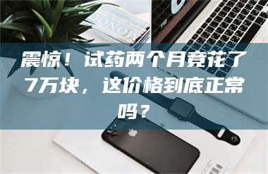 高平震惊！试药两个月竟花了7万块，这价格到底正常吗？