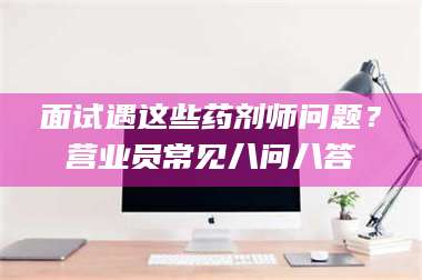 高平面试遇这些药剂师问题？营业员常见八问八答 第1张