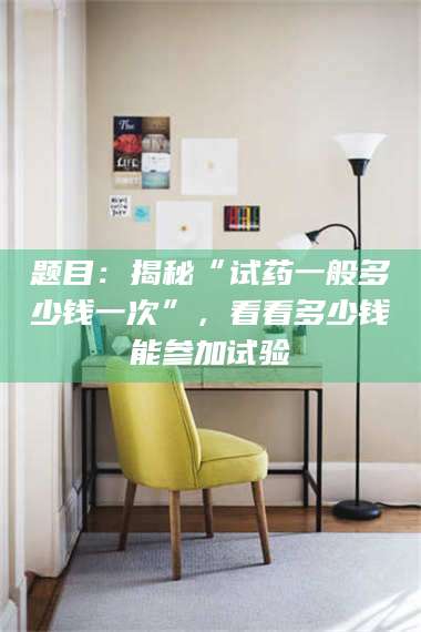 高平题目：揭秘“试药一般多少钱一次”，看看多少钱能参加试验 第1张