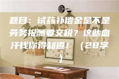 高平题目：试药补偿金是不是劳务报酬要交税？这些血汗钱你得知道！（28字） 第1张