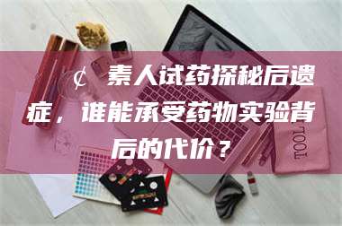 高平📢 素人试药探秘后遗症，谁能承受药物实验背后的代价？